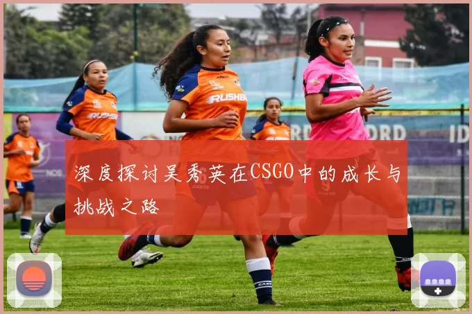 深度探讨吴秀英在CSGO中的成长与挑战之路