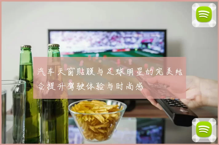 汽车天窗贴膜与足球明星的完美结合提升驾驶体验与时尚感