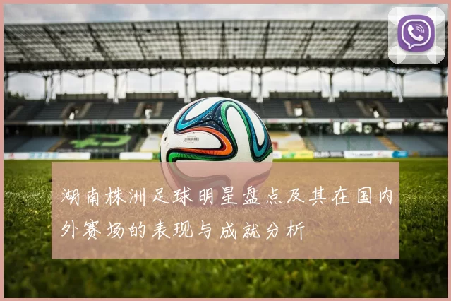 湖南株洲足球明星盘点及其在国内外赛场的表现与成就分析
