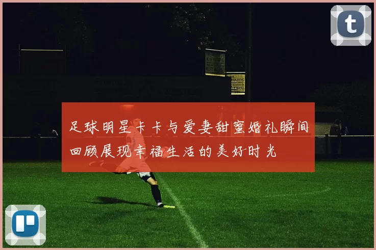 足球明星卡卡与爱妻甜蜜婚礼瞬间回顾展现幸福生活的美好时光