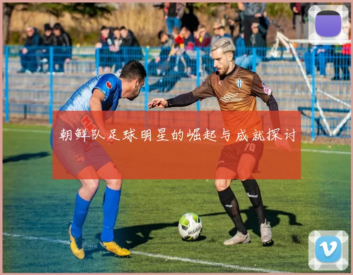 朝鲜队足球明星的崛起与成就探讨
