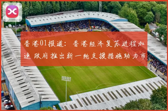 香港01报道：香港经济复苏进程加速 政府推出新一轮支援措施助力市民生活