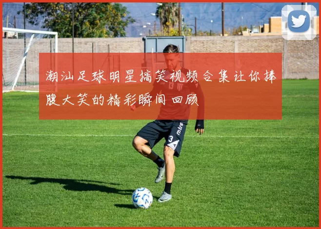 潮汕足球明星搞笑视频合集让你捧腹大笑的精彩瞬间回顾