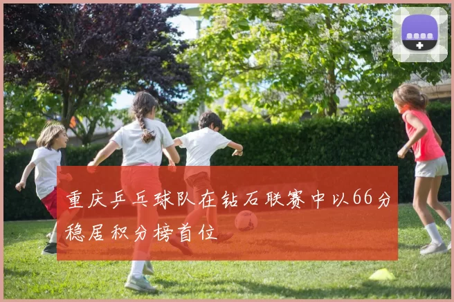 重庆乒乓球队在钻石联赛中以66分稳居积分榜首位