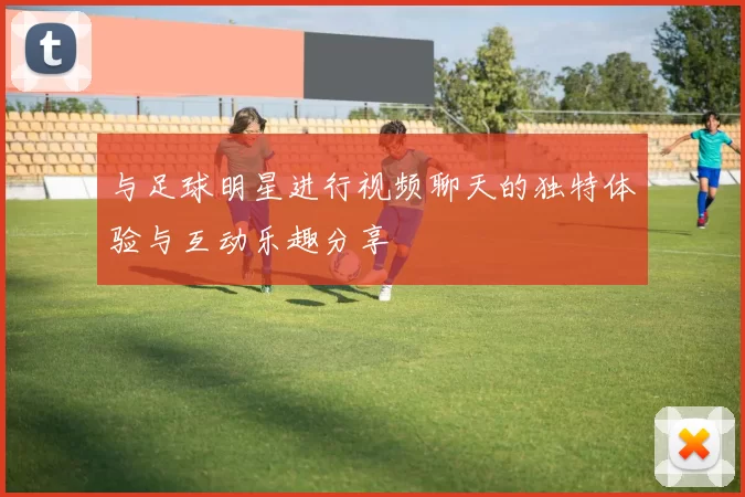 与足球明星进行视频聊天的独特体验与互动乐趣分享