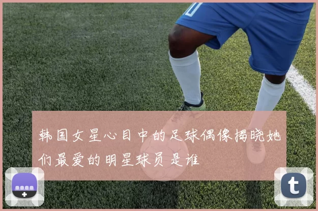 韩国女星心目中的足球偶像揭晓她们最爱的明星球员是谁