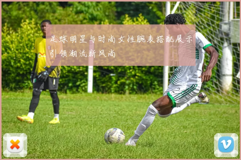 足球明星与时尚女性腕表搭配展示引领潮流新风尚