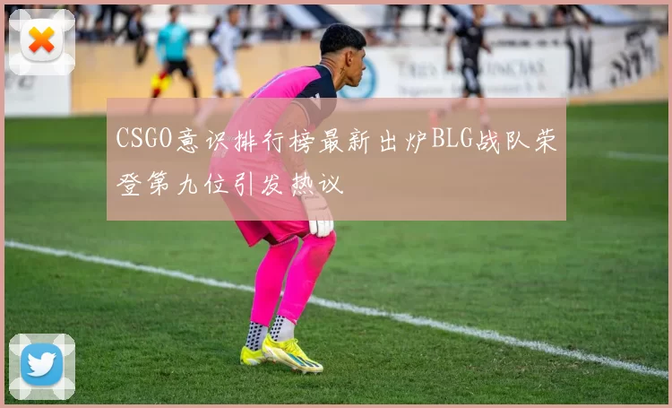 CSGO意识排行榜最新出炉BLG战队荣登第九位引发热议
