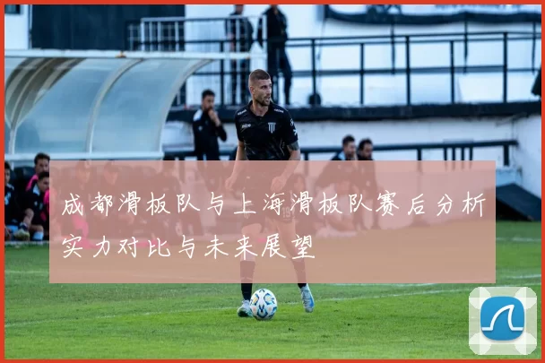 成都滑板队与上海滑板队赛后分析实力对比与未来展望