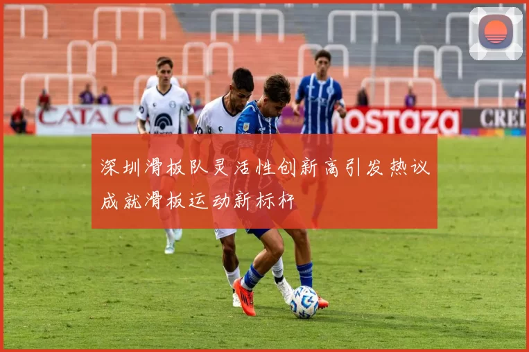 深圳滑板队灵活性创新高引发热议成就滑板运动新标杆