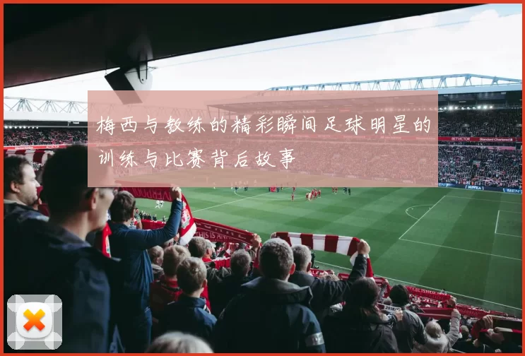 梅西与教练的精彩瞬间足球明星的训练与比赛背后故事