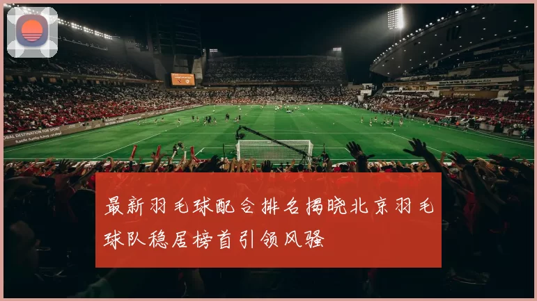 最新羽毛球配合排名揭晓北京羽毛球队稳居榜首引领风骚